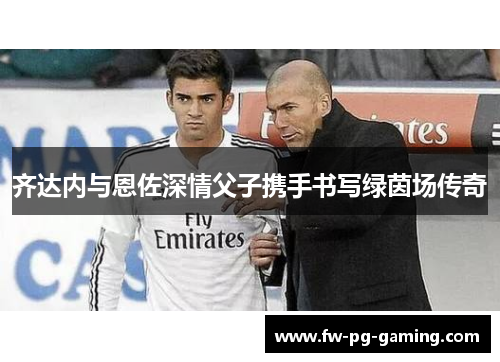 齐达内与恩佐深情父子携手书写绿茵场传奇