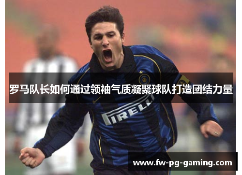 罗马队长如何通过领袖气质凝聚球队打造团结力量