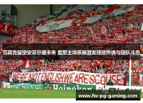 范戴克展望安菲尔德未来 重塑主场氛围激发球迷热情与团队斗志
