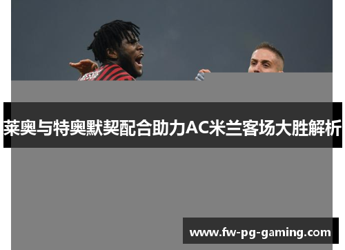 莱奥与特奥默契配合助力AC米兰客场大胜解析 莱奥与特奥默契配合助力AC米兰客场大胜解析