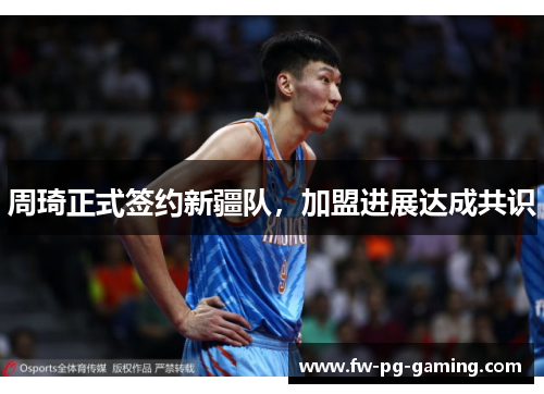 周琦正式签约新疆队，加盟进展达成共识