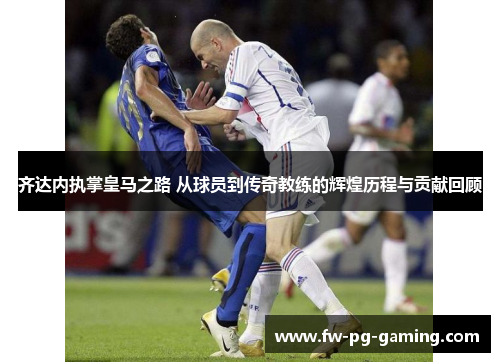 齐达内执掌皇马之路 从球员到传奇教练的辉煌历程与贡献回顾