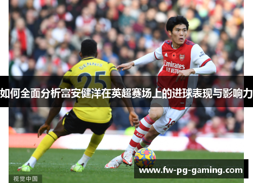 如何全面分析富安健洋在英超赛场上的进球表现与影响力 如何全面分析富安健洋在英超赛场上的进球表现与影响力