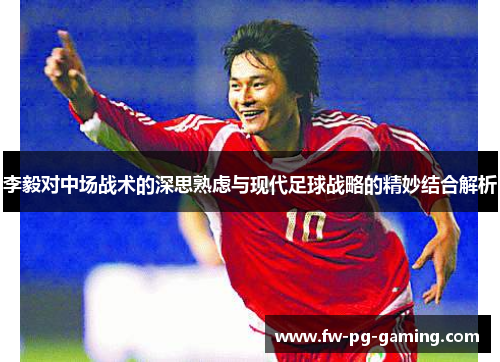 李毅对中场战术的深思熟虑与现代足球战略的精妙结合解析